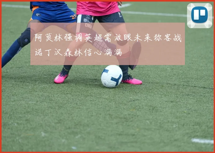 阿莫林强调英超需放眼未来称客战诺丁汉森林信心满满