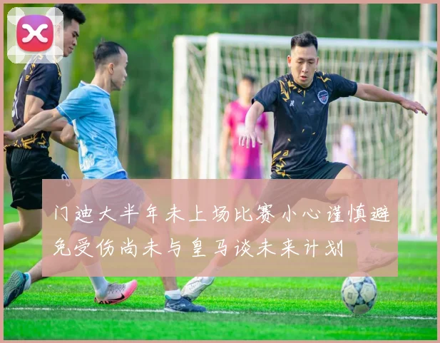 门迪大半年未上场比赛小心谨慎避免受伤尚未与皇马谈未来计划