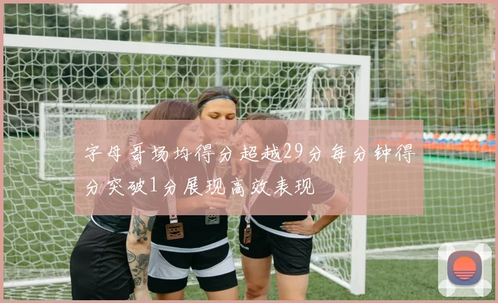 字母哥场均得分超越29分每分钟得分突破1分展现高效表现