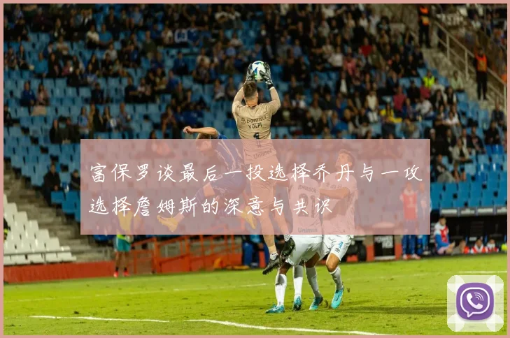 富保罗谈最后一投选择乔丹与一攻选择詹姆斯的深意与共识