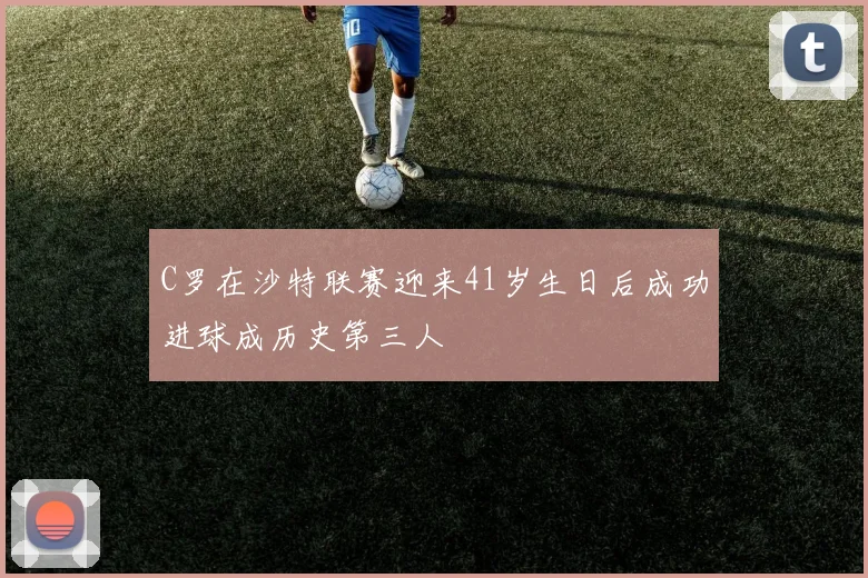 C罗在沙特联赛迎来41岁生日后成功进球成历史第三人