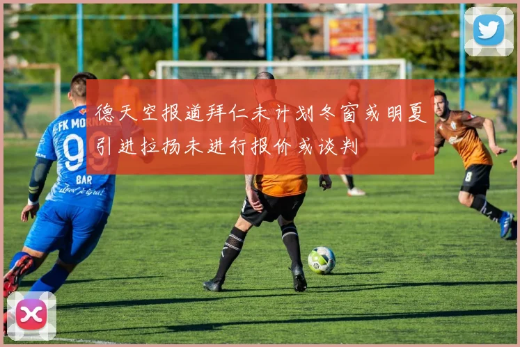 德天空报道拜仁未计划冬窗或明夏引进拉扬未进行报价或谈判