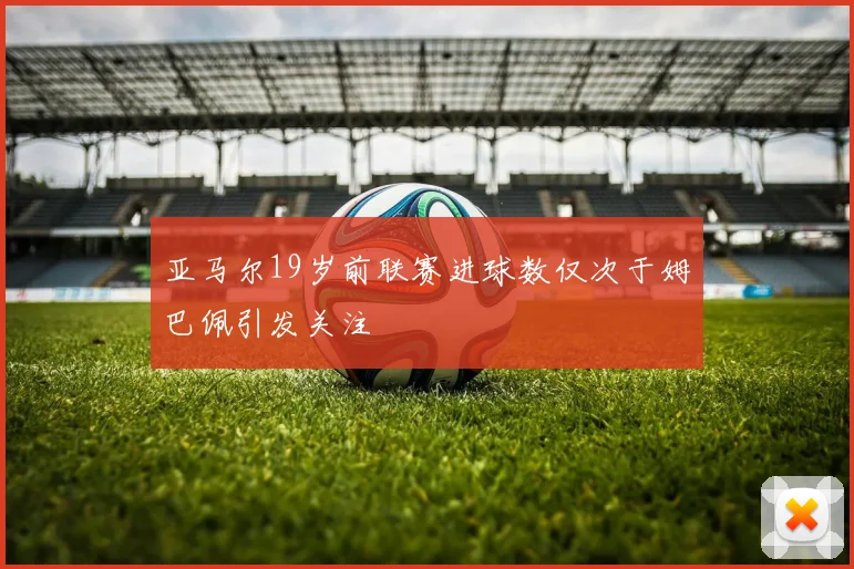 亚马尔19岁前联赛进球数仅次于姆巴佩引发关注