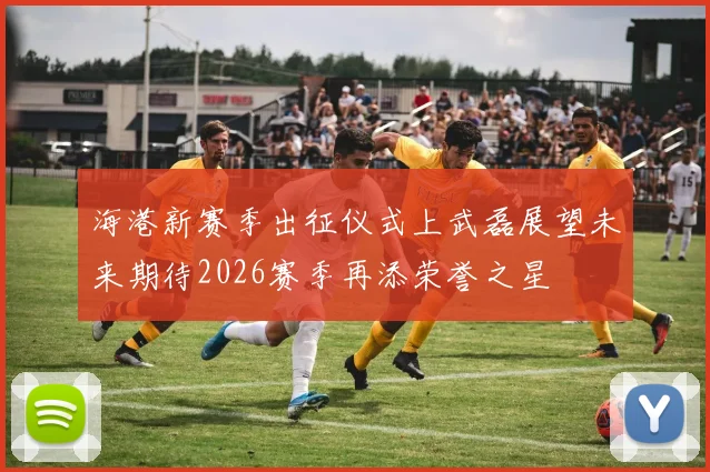 海港新赛季出征仪式上武磊展望未来期待2026赛季再添荣誉之星