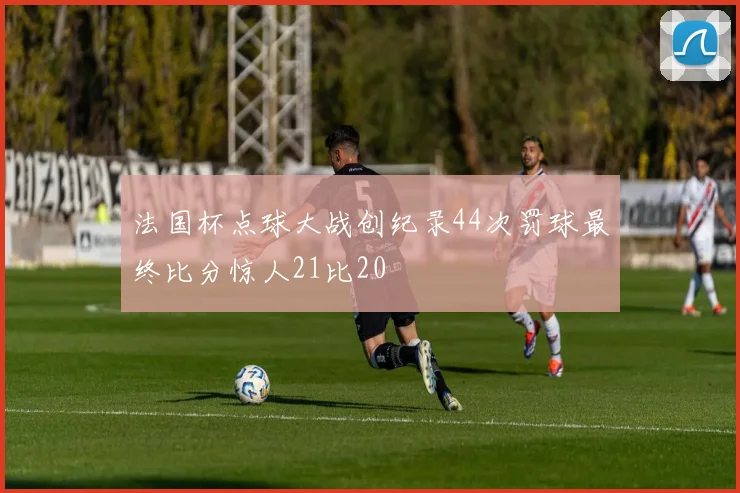 法国杯点球大战创纪录44次罚球最终比分惊人21比20