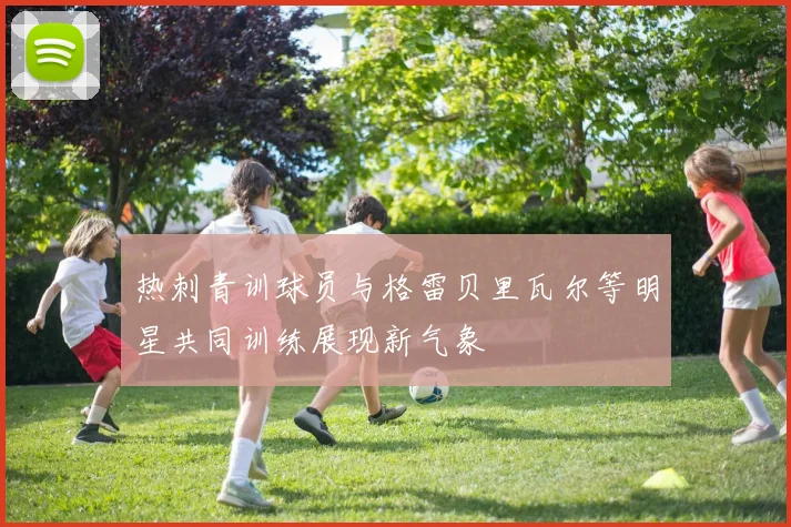 热刺青训球员与格雷贝里瓦尔等明星共同训练展现新气象