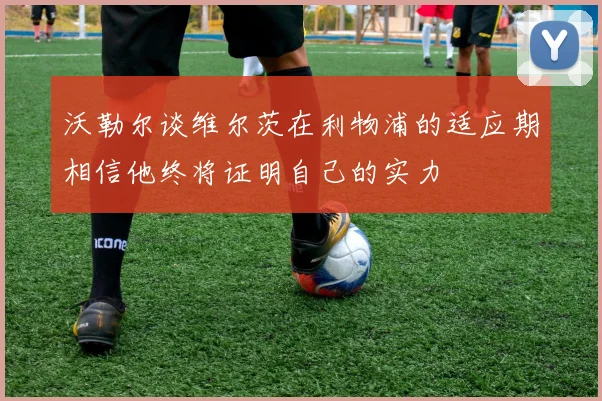 沃勒尔谈维尔茨在利物浦的适应期相信他终将证明自己的实力