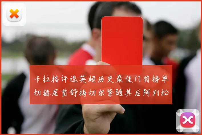 卡拉格评选英超历史最佳门将榜单切赫居首舒梅切尔紧随其后阿利松位列第三