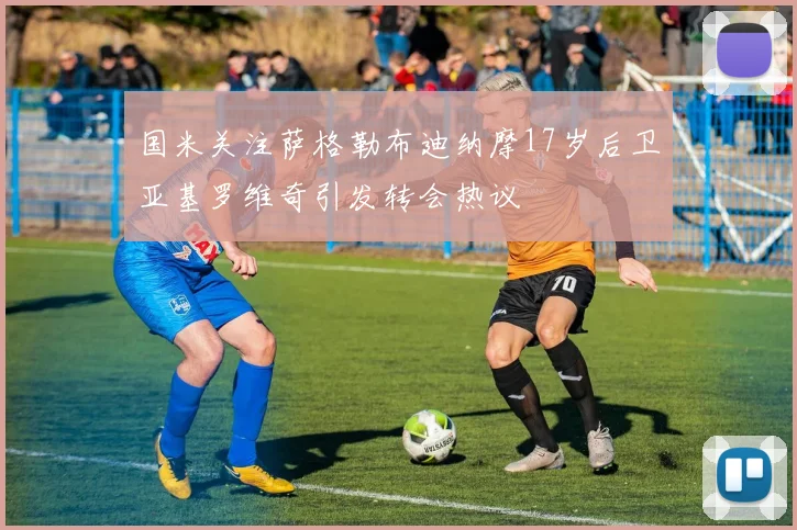 国米关注萨格勒布迪纳摩17岁后卫亚基罗维奇引发转会热议