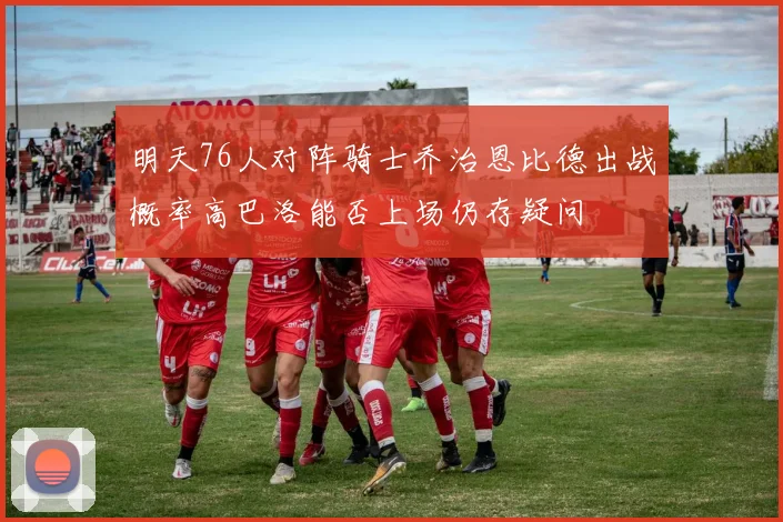 明天76人对阵骑士乔治恩比德出战概率高巴洛能否上场仍存疑问