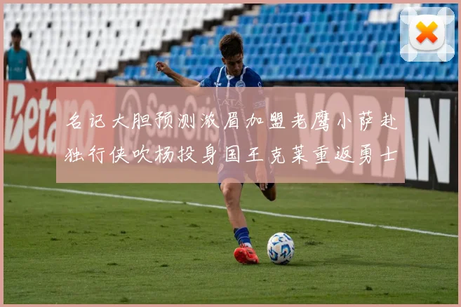 名记大胆预测浓眉加盟老鹰小萨赴独行侠吹杨投身国王克莱重返勇士