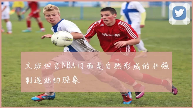 文班坦言NBA门面是自然形成的非强制造就的现象
